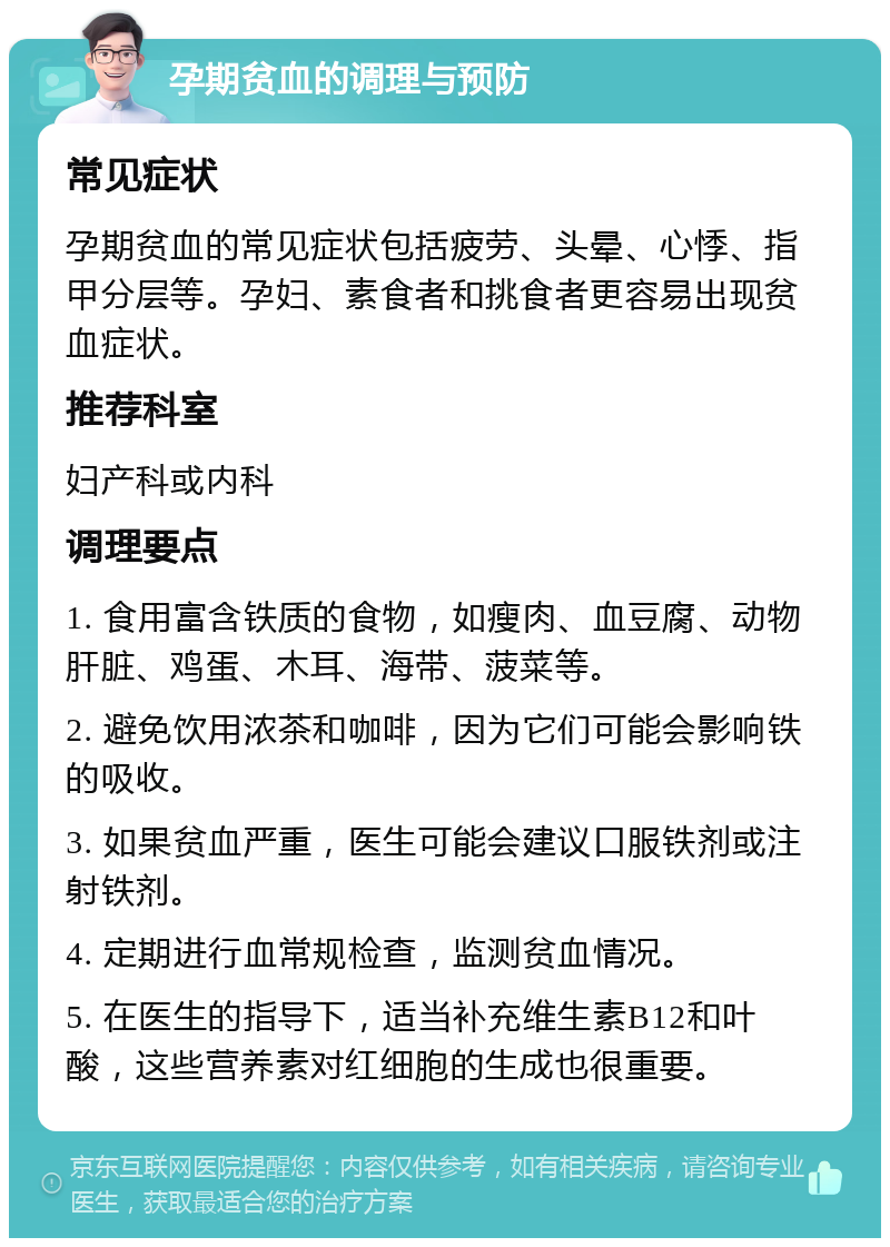 孕期贫血的调理与预防 常见症状 孕期贫血的常见症状包括疲劳、头晕、心悸、指甲分层等。孕妇、素食者和挑食者更容易出现贫血症状。 推荐科室 妇产科或内科 调理要点 1. 食用富含铁质的食物，如瘦肉、血豆腐、动物肝脏、鸡蛋、木耳、海带、菠菜等。 2. 避免饮用浓茶和咖啡，因为它们可能会影响铁的吸收。 3. 如果贫血严重，医生可能会建议口服铁剂或注射铁剂。 4. 定期进行血常规检查，监测贫血情况。 5. 在医生的指导下，适当补充维生素B12和叶酸，这些营养素对红细胞的生成也很重要。