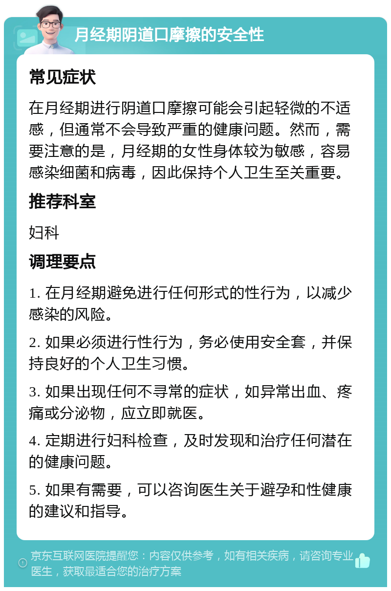 月经期阴道口摩擦的安全性 常见症状 在月经期进行阴道口摩擦可能会引起轻微的不适感，但通常不会导致严重的健康问题。然而，需要注意的是，月经期的女性身体较为敏感，容易感染细菌和病毒，因此保持个人卫生至关重要。 推荐科室 妇科 调理要点 1. 在月经期避免进行任何形式的性行为，以减少感染的风险。 2. 如果必须进行性行为，务必使用安全套，并保持良好的个人卫生习惯。 3. 如果出现任何不寻常的症状，如异常出血、疼痛或分泌物，应立即就医。 4. 定期进行妇科检查，及时发现和治疗任何潜在的健康问题。 5. 如果有需要，可以咨询医生关于避孕和性健康的建议和指导。