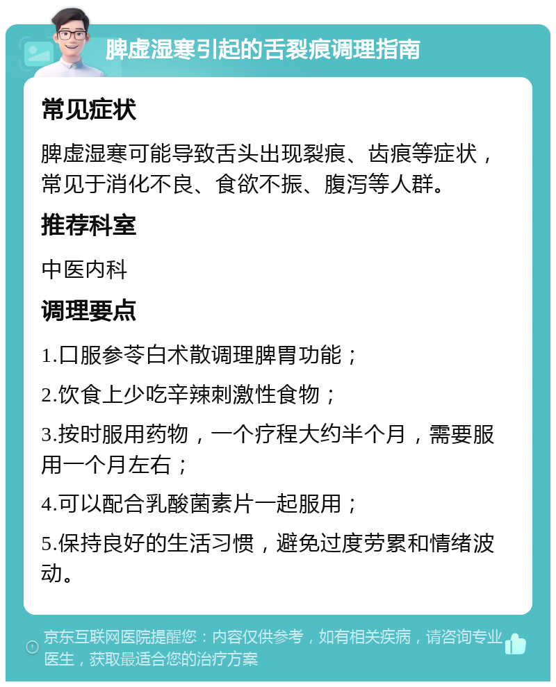 脾虚湿寒引起的舌裂痕调理指南 常见症状 脾虚湿寒可能导致舌头出现裂痕、齿痕等症状，常见于消化不良、食欲不振、腹泻等人群。 推荐科室 中医内科 调理要点 1.口服参苓白术散调理脾胃功能； 2.饮食上少吃辛辣刺激性食物； 3.按时服用药物，一个疗程大约半个月，需要服用一个月左右； 4.可以配合乳酸菌素片一起服用； 5.保持良好的生活习惯，避免过度劳累和情绪波动。