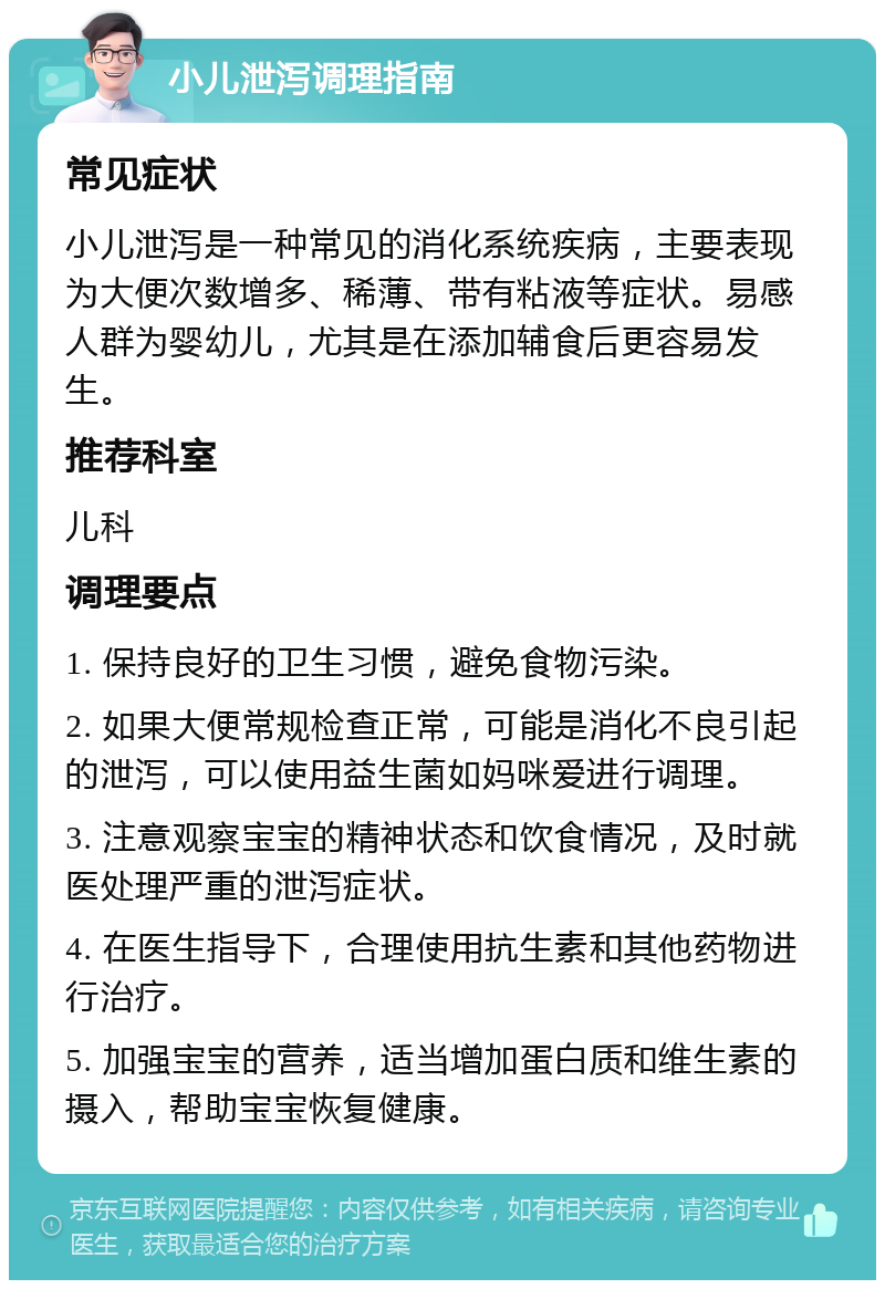 小儿泄泻调理指南 常见症状 小儿泄泻是一种常见的消化系统疾病，主要表现为大便次数增多、稀薄、带有粘液等症状。易感人群为婴幼儿，尤其是在添加辅食后更容易发生。 推荐科室 儿科 调理要点 1. 保持良好的卫生习惯，避免食物污染。 2. 如果大便常规检查正常，可能是消化不良引起的泄泻，可以使用益生菌如妈咪爱进行调理。 3. 注意观察宝宝的精神状态和饮食情况，及时就医处理严重的泄泻症状。 4. 在医生指导下，合理使用抗生素和其他药物进行治疗。 5. 加强宝宝的营养，适当增加蛋白质和维生素的摄入，帮助宝宝恢复健康。