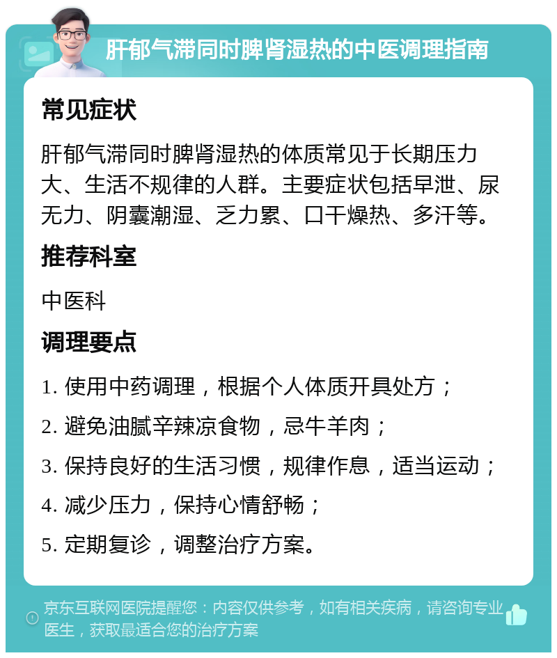 肝郁气滞同时脾肾湿热的中医调理指南 常见症状 肝郁气滞同时脾肾湿热的体质常见于长期压力大、生活不规律的人群。主要症状包括早泄、尿无力、阴囊潮湿、乏力累、口干燥热、多汗等。 推荐科室 中医科 调理要点 1. 使用中药调理，根据个人体质开具处方； 2. 避免油腻辛辣凉食物，忌牛羊肉； 3. 保持良好的生活习惯，规律作息，适当运动； 4. 减少压力，保持心情舒畅； 5. 定期复诊，调整治疗方案。