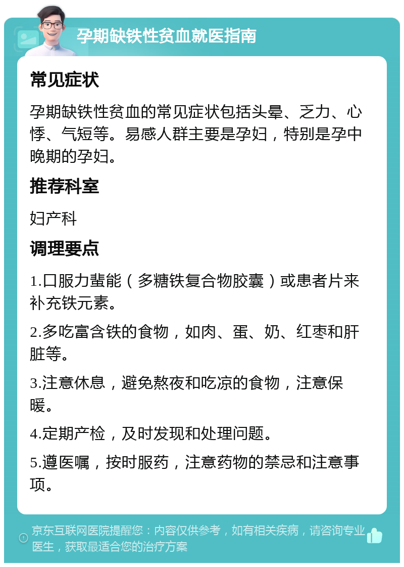 孕期缺铁性贫血就医指南 常见症状 孕期缺铁性贫血的常见症状包括头晕、乏力、心悸、气短等。易感人群主要是孕妇，特别是孕中晚期的孕妇。 推荐科室 妇产科 调理要点 1.口服力蜚能（多糖铁复合物胶囊）或患者片来补充铁元素。 2.多吃富含铁的食物，如肉、蛋、奶、红枣和肝脏等。 3.注意休息，避免熬夜和吃凉的食物，注意保暖。 4.定期产检，及时发现和处理问题。 5.遵医嘱，按时服药，注意药物的禁忌和注意事项。