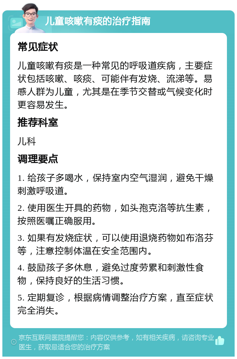 儿童咳嗽有痰的治疗指南 常见症状 儿童咳嗽有痰是一种常见的呼吸道疾病，主要症状包括咳嗽、咳痰、可能伴有发烧、流涕等。易感人群为儿童，尤其是在季节交替或气候变化时更容易发生。 推荐科室 儿科 调理要点 1. 给孩子多喝水，保持室内空气湿润，避免干燥刺激呼吸道。 2. 使用医生开具的药物，如头孢克洛等抗生素，按照医嘱正确服用。 3. 如果有发烧症状，可以使用退烧药物如布洛芬等，注意控制体温在安全范围内。 4. 鼓励孩子多休息，避免过度劳累和刺激性食物，保持良好的生活习惯。 5. 定期复诊，根据病情调整治疗方案，直至症状完全消失。