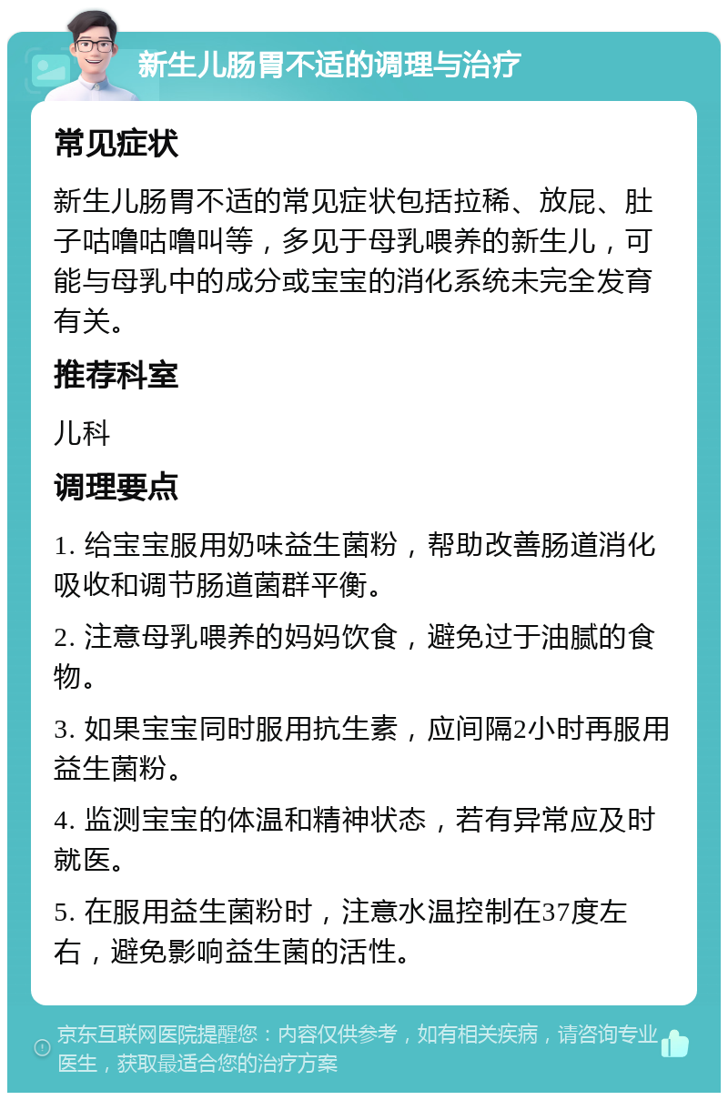 新生儿肠胃不适的调理与治疗 常见症状 新生儿肠胃不适的常见症状包括拉稀、放屁、肚子咕噜咕噜叫等，多见于母乳喂养的新生儿，可能与母乳中的成分或宝宝的消化系统未完全发育有关。 推荐科室 儿科 调理要点 1. 给宝宝服用奶味益生菌粉，帮助改善肠道消化吸收和调节肠道菌群平衡。 2. 注意母乳喂养的妈妈饮食，避免过于油腻的食物。 3. 如果宝宝同时服用抗生素，应间隔2小时再服用益生菌粉。 4. 监测宝宝的体温和精神状态，若有异常应及时就医。 5. 在服用益生菌粉时，注意水温控制在37度左右，避免影响益生菌的活性。