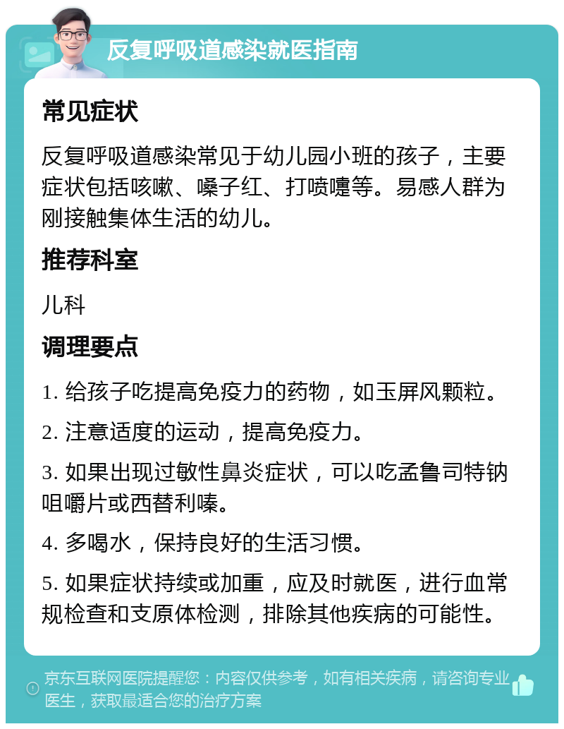 反复呼吸道感染就医指南 常见症状 反复呼吸道感染常见于幼儿园小班的孩子，主要症状包括咳嗽、嗓子红、打喷嚏等。易感人群为刚接触集体生活的幼儿。 推荐科室 儿科 调理要点 1. 给孩子吃提高免疫力的药物，如玉屏风颗粒。 2. 注意适度的运动，提高免疫力。 3. 如果出现过敏性鼻炎症状，可以吃孟鲁司特钠咀嚼片或西替利嗪。 4. 多喝水，保持良好的生活习惯。 5. 如果症状持续或加重，应及时就医，进行血常规检查和支原体检测，排除其他疾病的可能性。