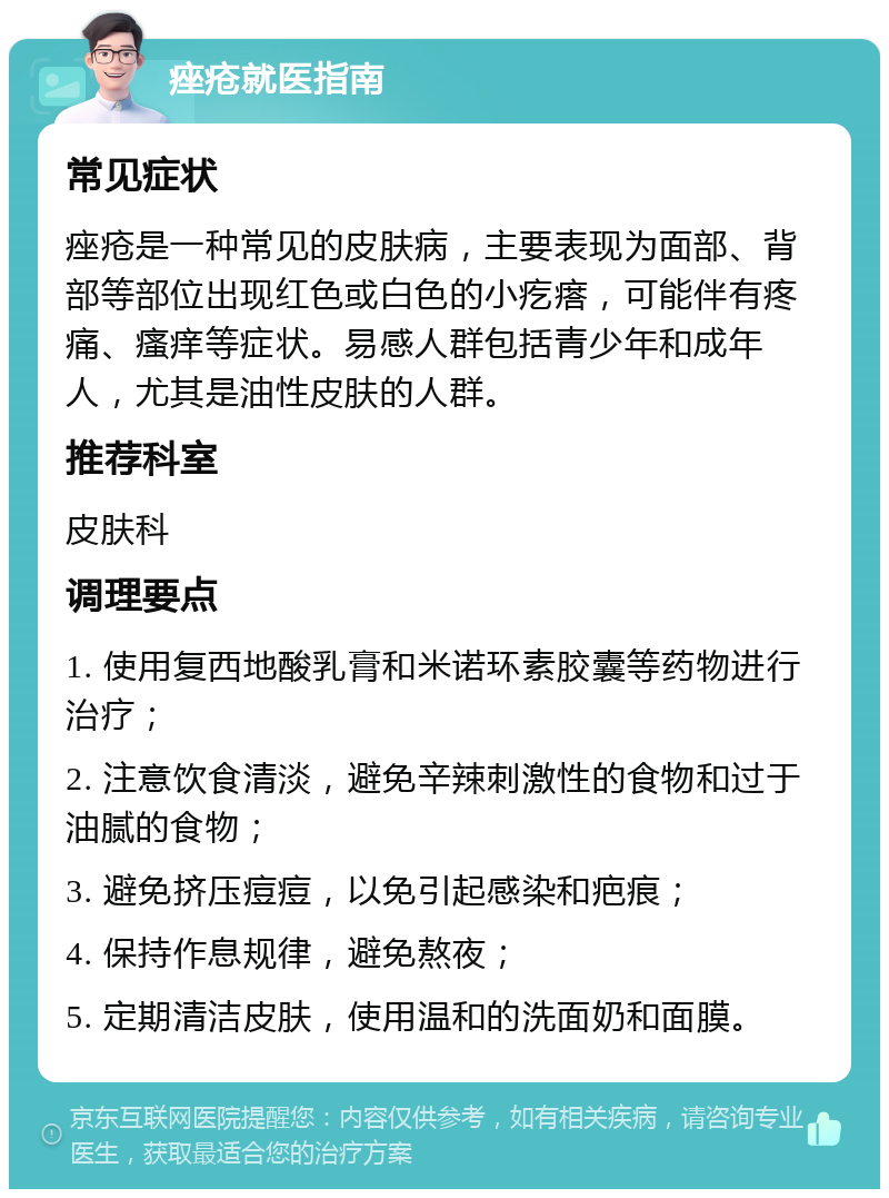 痤疮就医指南 常见症状 痤疮是一种常见的皮肤病，主要表现为面部、背部等部位出现红色或白色的小疙瘩，可能伴有疼痛、瘙痒等症状。易感人群包括青少年和成年人，尤其是油性皮肤的人群。 推荐科室 皮肤科 调理要点 1. 使用复西地酸乳膏和米诺环素胶囊等药物进行治疗； 2. 注意饮食清淡，避免辛辣刺激性的食物和过于油腻的食物； 3. 避免挤压痘痘，以免引起感染和疤痕； 4. 保持作息规律，避免熬夜； 5. 定期清洁皮肤，使用温和的洗面奶和面膜。