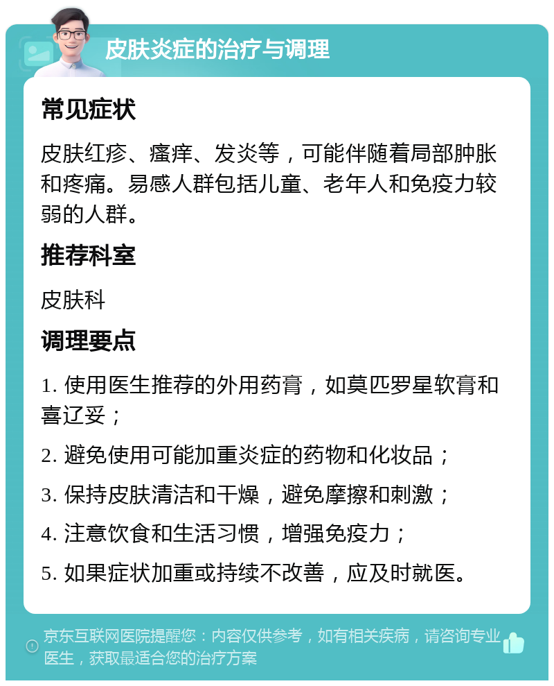 皮肤炎症的治疗与调理 常见症状 皮肤红疹、瘙痒、发炎等，可能伴随着局部肿胀和疼痛。易感人群包括儿童、老年人和免疫力较弱的人群。 推荐科室 皮肤科 调理要点 1. 使用医生推荐的外用药膏，如莫匹罗星软膏和喜辽妥； 2. 避免使用可能加重炎症的药物和化妆品； 3. 保持皮肤清洁和干燥，避免摩擦和刺激； 4. 注意饮食和生活习惯，增强免疫力； 5. 如果症状加重或持续不改善，应及时就医。