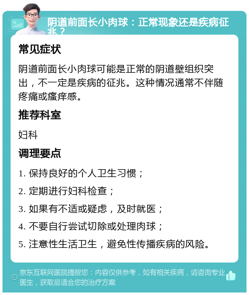 阴道前面长小肉球：正常现象还是疾病征兆？ 常见症状 阴道前面长小肉球可能是正常的阴道壁组织突出，不一定是疾病的征兆。这种情况通常不伴随疼痛或瘙痒感。 推荐科室 妇科 调理要点 1. 保持良好的个人卫生习惯； 2. 定期进行妇科检查； 3. 如果有不适或疑虑，及时就医； 4. 不要自行尝试切除或处理肉球； 5. 注意性生活卫生，避免性传播疾病的风险。