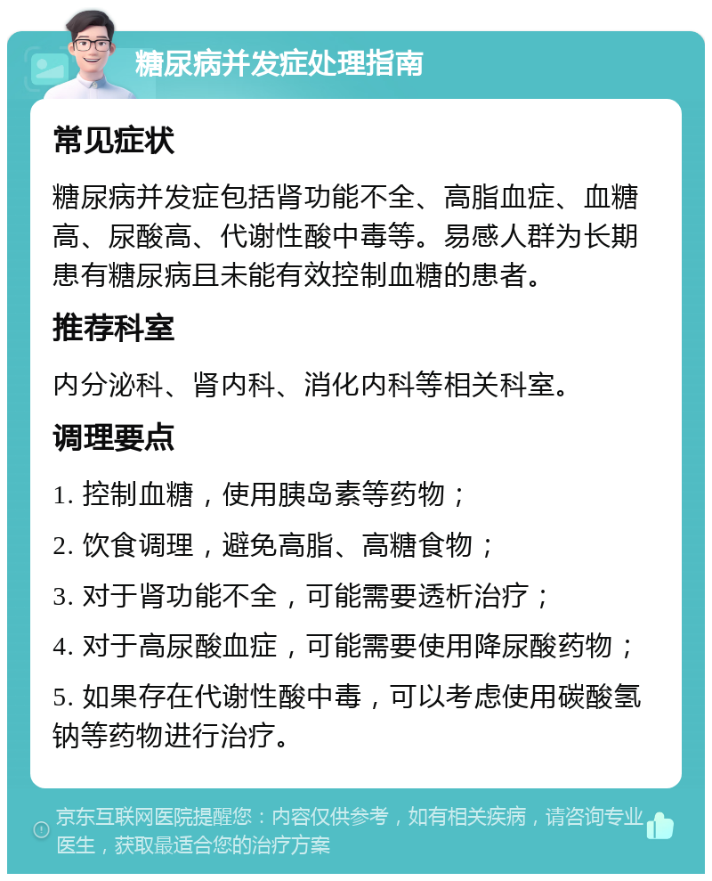 糖尿病并发症处理指南 常见症状 糖尿病并发症包括肾功能不全、高脂血症、血糖高、尿酸高、代谢性酸中毒等。易感人群为长期患有糖尿病且未能有效控制血糖的患者。 推荐科室 内分泌科、肾内科、消化内科等相关科室。 调理要点 1. 控制血糖，使用胰岛素等药物； 2. 饮食调理，避免高脂、高糖食物； 3. 对于肾功能不全，可能需要透析治疗； 4. 对于高尿酸血症，可能需要使用降尿酸药物； 5. 如果存在代谢性酸中毒，可以考虑使用碳酸氢钠等药物进行治疗。