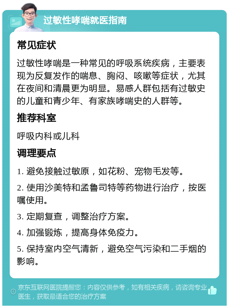 过敏性哮喘就医指南 常见症状 过敏性哮喘是一种常见的呼吸系统疾病，主要表现为反复发作的喘息、胸闷、咳嗽等症状，尤其在夜间和清晨更为明显。易感人群包括有过敏史的儿童和青少年、有家族哮喘史的人群等。 推荐科室 呼吸内科或儿科 调理要点 1. 避免接触过敏原，如花粉、宠物毛发等。 2. 使用沙美特和孟鲁司特等药物进行治疗，按医嘱使用。 3. 定期复查，调整治疗方案。 4. 加强锻炼，提高身体免疫力。 5. 保持室内空气清新，避免空气污染和二手烟的影响。