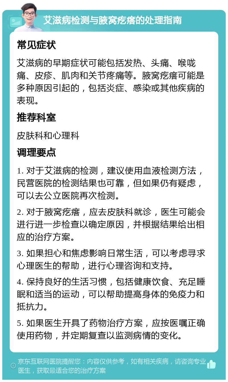 艾滋病检测与腋窝疙瘩的处理指南 常见症状 艾滋病的早期症状可能包括发热、头痛、喉咙痛、皮疹、肌肉和关节疼痛等。腋窝疙瘩可能是多种原因引起的，包括炎症、感染或其他疾病的表现。 推荐科室 皮肤科和心理科 调理要点 1. 对于艾滋病的检测，建议使用血液检测方法，民营医院的检测结果也可靠，但如果仍有疑虑，可以去公立医院再次检测。 2. 对于腋窝疙瘩，应去皮肤科就诊，医生可能会进行进一步检查以确定原因，并根据结果给出相应的治疗方案。 3. 如果担心和焦虑影响日常生活，可以考虑寻求心理医生的帮助，进行心理咨询和支持。 4. 保持良好的生活习惯，包括健康饮食、充足睡眠和适当的运动，可以帮助提高身体的免疫力和抵抗力。 5. 如果医生开具了药物治疗方案，应按医嘱正确使用药物，并定期复查以监测病情的变化。