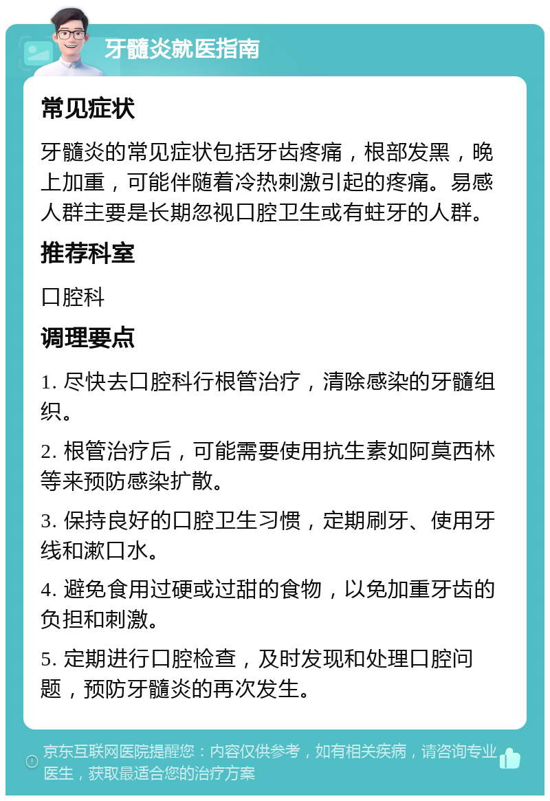 牙髓炎就医指南 常见症状 牙髓炎的常见症状包括牙齿疼痛，根部发黑，晚上加重，可能伴随着冷热刺激引起的疼痛。易感人群主要是长期忽视口腔卫生或有蛀牙的人群。 推荐科室 口腔科 调理要点 1. 尽快去口腔科行根管治疗，清除感染的牙髓组织。 2. 根管治疗后，可能需要使用抗生素如阿莫西林等来预防感染扩散。 3. 保持良好的口腔卫生习惯，定期刷牙、使用牙线和漱口水。 4. 避免食用过硬或过甜的食物，以免加重牙齿的负担和刺激。 5. 定期进行口腔检查，及时发现和处理口腔问题，预防牙髓炎的再次发生。