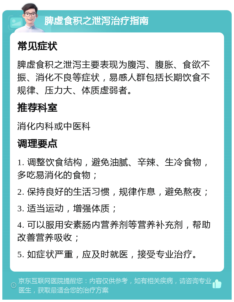 脾虚食积之泄泻治疗指南 常见症状 脾虚食积之泄泻主要表现为腹泻、腹胀、食欲不振、消化不良等症状，易感人群包括长期饮食不规律、压力大、体质虚弱者。 推荐科室 消化内科或中医科 调理要点 1. 调整饮食结构，避免油腻、辛辣、生冷食物，多吃易消化的食物； 2. 保持良好的生活习惯，规律作息，避免熬夜； 3. 适当运动，增强体质； 4. 可以服用安素肠内营养剂等营养补充剂，帮助改善营养吸收； 5. 如症状严重，应及时就医，接受专业治疗。