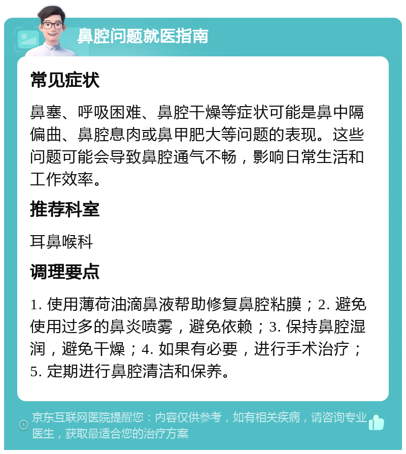 鼻腔问题就医指南 常见症状 鼻塞、呼吸困难、鼻腔干燥等症状可能是鼻中隔偏曲、鼻腔息肉或鼻甲肥大等问题的表现。这些问题可能会导致鼻腔通气不畅，影响日常生活和工作效率。 推荐科室 耳鼻喉科 调理要点 1. 使用薄荷油滴鼻液帮助修复鼻腔粘膜；2. 避免使用过多的鼻炎喷雾，避免依赖；3. 保持鼻腔湿润，避免干燥；4. 如果有必要，进行手术治疗；5. 定期进行鼻腔清洁和保养。