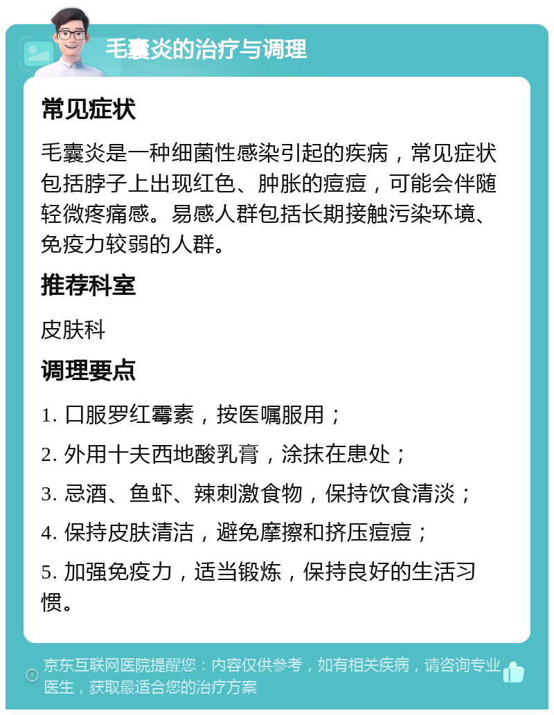 毛囊炎的治疗与调理 常见症状 毛囊炎是一种细菌性感染引起的疾病，常见症状包括脖子上出现红色、肿胀的痘痘，可能会伴随轻微疼痛感。易感人群包括长期接触污染环境、免疫力较弱的人群。 推荐科室 皮肤科 调理要点 1. 口服罗红霉素，按医嘱服用； 2. 外用十夫西地酸乳膏，涂抹在患处； 3. 忌酒、鱼虾、辣刺激食物，保持饮食清淡； 4. 保持皮肤清洁，避免摩擦和挤压痘痘； 5. 加强免疫力，适当锻炼，保持良好的生活习惯。