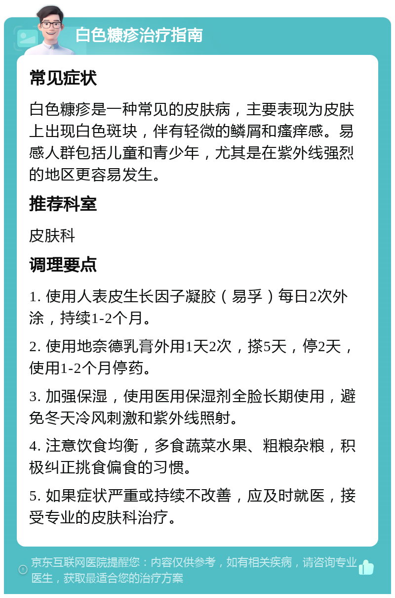 白色糠疹治疗指南 常见症状 白色糠疹是一种常见的皮肤病，主要表现为皮肤上出现白色斑块，伴有轻微的鳞屑和瘙痒感。易感人群包括儿童和青少年，尤其是在紫外线强烈的地区更容易发生。 推荐科室 皮肤科 调理要点 1. 使用人表皮生长因子凝胶（易孚）每日2次外涂，持续1-2个月。 2. 使用地奈德乳膏外用1天2次，搽5天，停2天，使用1-2个月停药。 3. 加强保湿，使用医用保湿剂全脸长期使用，避免冬天冷风刺激和紫外线照射。 4. 注意饮食均衡，多食蔬菜水果、粗粮杂粮，积极纠正挑食偏食的习惯。 5. 如果症状严重或持续不改善，应及时就医，接受专业的皮肤科治疗。