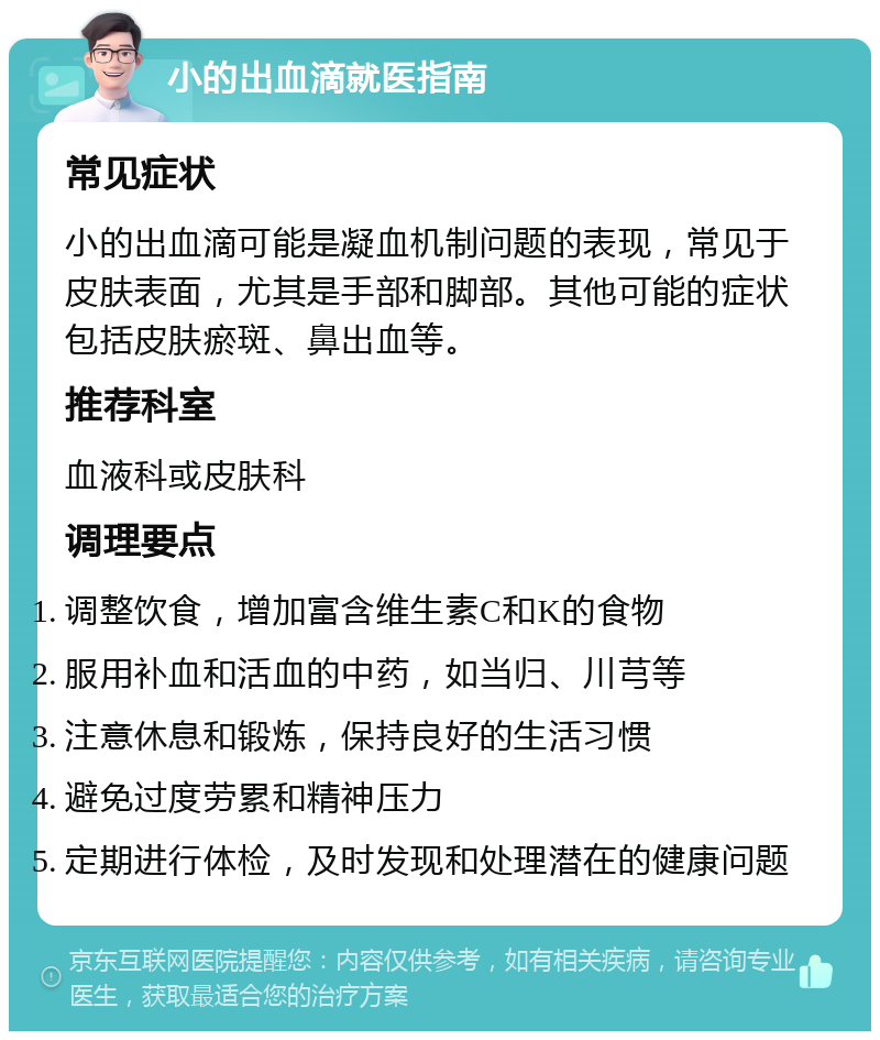 小的出血滴就医指南 常见症状 小的出血滴可能是凝血机制问题的表现，常见于皮肤表面，尤其是手部和脚部。其他可能的症状包括皮肤瘀斑、鼻出血等。 推荐科室 血液科或皮肤科 调理要点 调整饮食，增加富含维生素C和K的食物 服用补血和活血的中药，如当归、川芎等 注意休息和锻炼，保持良好的生活习惯 避免过度劳累和精神压力 定期进行体检，及时发现和处理潜在的健康问题