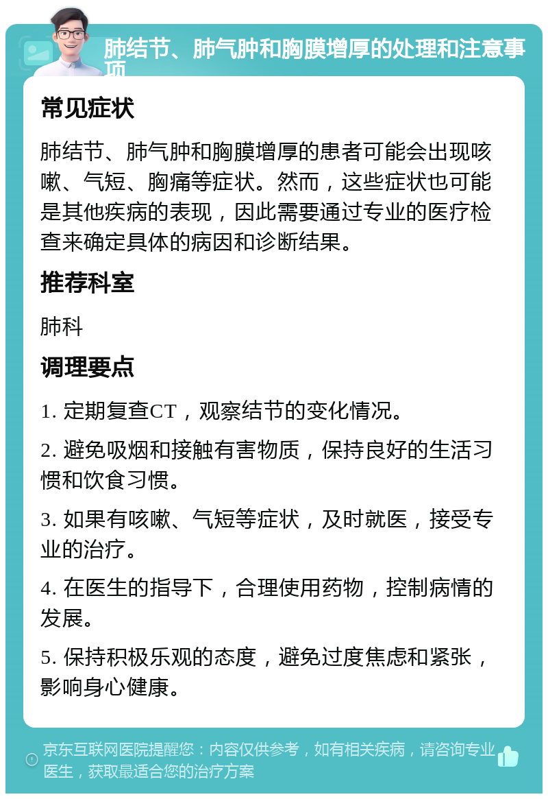 肺结节、肺气肿和胸膜增厚的处理和注意事项 常见症状 肺结节、肺气肿和胸膜增厚的患者可能会出现咳嗽、气短、胸痛等症状。然而，这些症状也可能是其他疾病的表现，因此需要通过专业的医疗检查来确定具体的病因和诊断结果。 推荐科室 肺科 调理要点 1. 定期复查CT，观察结节的变化情况。 2. 避免吸烟和接触有害物质，保持良好的生活习惯和饮食习惯。 3. 如果有咳嗽、气短等症状，及时就医，接受专业的治疗。 4. 在医生的指导下，合理使用药物，控制病情的发展。 5. 保持积极乐观的态度，避免过度焦虑和紧张，影响身心健康。