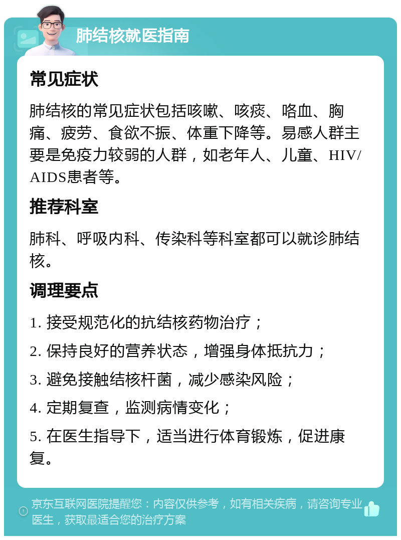 肺结核就医指南 常见症状 肺结核的常见症状包括咳嗽、咳痰、咯血、胸痛、疲劳、食欲不振、体重下降等。易感人群主要是免疫力较弱的人群，如老年人、儿童、HIV/AIDS患者等。 推荐科室 肺科、呼吸内科、传染科等科室都可以就诊肺结核。 调理要点 1. 接受规范化的抗结核药物治疗； 2. 保持良好的营养状态，增强身体抵抗力； 3. 避免接触结核杆菌，减少感染风险； 4. 定期复查，监测病情变化； 5. 在医生指导下，适当进行体育锻炼，促进康复。