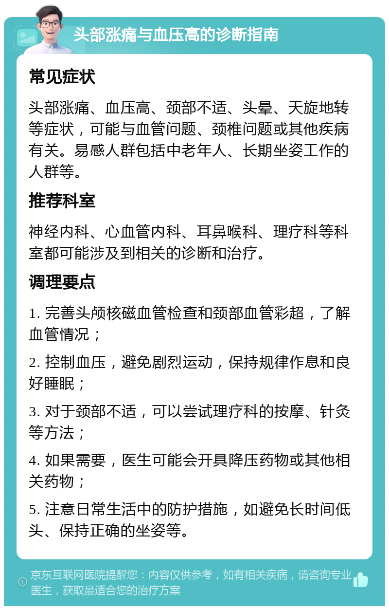 头部涨痛与血压高的诊断指南 常见症状 头部涨痛、血压高、颈部不适、头晕、天旋地转等症状，可能与血管问题、颈椎问题或其他疾病有关。易感人群包括中老年人、长期坐姿工作的人群等。 推荐科室 神经内科、心血管内科、耳鼻喉科、理疗科等科室都可能涉及到相关的诊断和治疗。 调理要点 1. 完善头颅核磁血管检查和颈部血管彩超，了解血管情况； 2. 控制血压，避免剧烈运动，保持规律作息和良好睡眠； 3. 对于颈部不适，可以尝试理疗科的按摩、针灸等方法； 4. 如果需要，医生可能会开具降压药物或其他相关药物； 5. 注意日常生活中的防护措施，如避免长时间低头、保持正确的坐姿等。