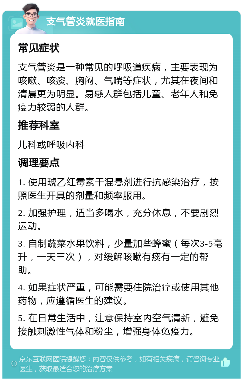 支气管炎就医指南 常见症状 支气管炎是一种常见的呼吸道疾病，主要表现为咳嗽、咳痰、胸闷、气喘等症状，尤其在夜间和清晨更为明显。易感人群包括儿童、老年人和免疫力较弱的人群。 推荐科室 儿科或呼吸内科 调理要点 1. 使用琥乙红霉素干混悬剂进行抗感染治疗，按照医生开具的剂量和频率服用。 2. 加强护理，适当多喝水，充分休息，不要剧烈运动。 3. 自制蔬菜水果饮料，少量加些蜂蜜（每次3-5毫升，一天三次），对缓解咳嗽有痰有一定的帮助。 4. 如果症状严重，可能需要住院治疗或使用其他药物，应遵循医生的建议。 5. 在日常生活中，注意保持室内空气清新，避免接触刺激性气体和粉尘，增强身体免疫力。