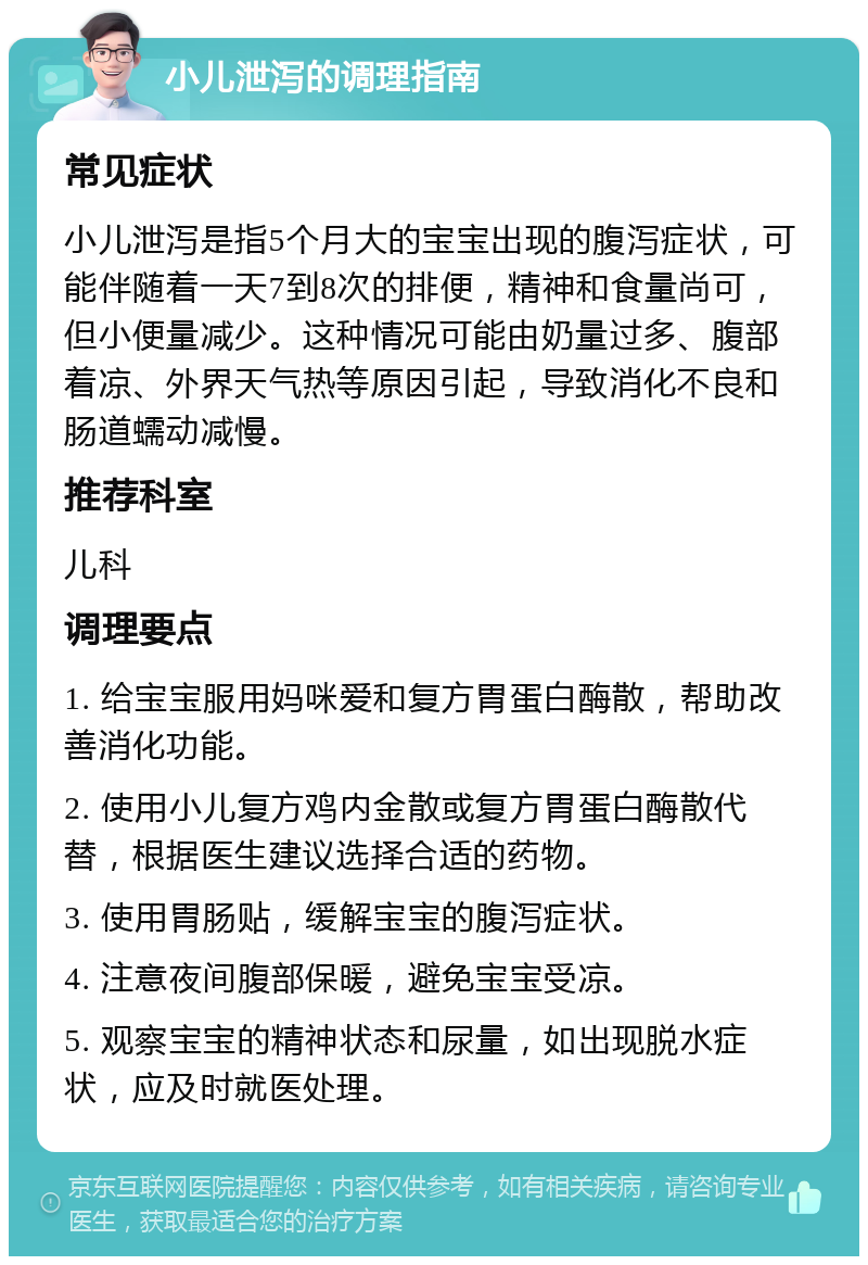 小儿泄泻的调理指南 常见症状 小儿泄泻是指5个月大的宝宝出现的腹泻症状，可能伴随着一天7到8次的排便，精神和食量尚可，但小便量减少。这种情况可能由奶量过多、腹部着凉、外界天气热等原因引起，导致消化不良和肠道蠕动减慢。 推荐科室 儿科 调理要点 1. 给宝宝服用妈咪爱和复方胃蛋白酶散，帮助改善消化功能。 2. 使用小儿复方鸡内金散或复方胃蛋白酶散代替，根据医生建议选择合适的药物。 3. 使用胃肠贴，缓解宝宝的腹泻症状。 4. 注意夜间腹部保暖，避免宝宝受凉。 5. 观察宝宝的精神状态和尿量，如出现脱水症状，应及时就医处理。