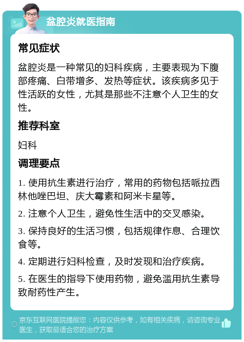 盆腔炎就医指南 常见症状 盆腔炎是一种常见的妇科疾病，主要表现为下腹部疼痛、白带增多、发热等症状。该疾病多见于性活跃的女性，尤其是那些不注意个人卫生的女性。 推荐科室 妇科 调理要点 1. 使用抗生素进行治疗，常用的药物包括哌拉西林他唑巴坦、庆大霉素和阿米卡星等。 2. 注意个人卫生，避免性生活中的交叉感染。 3. 保持良好的生活习惯，包括规律作息、合理饮食等。 4. 定期进行妇科检查，及时发现和治疗疾病。 5. 在医生的指导下使用药物，避免滥用抗生素导致耐药性产生。