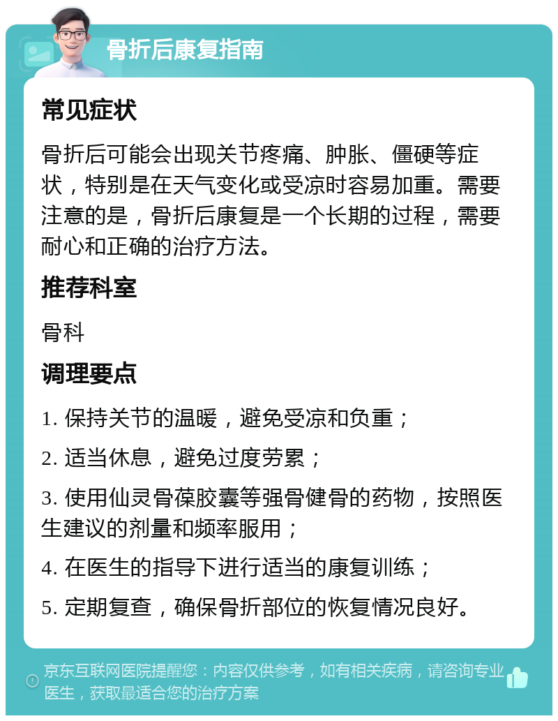 骨折后康复指南 常见症状 骨折后可能会出现关节疼痛、肿胀、僵硬等症状，特别是在天气变化或受凉时容易加重。需要注意的是，骨折后康复是一个长期的过程，需要耐心和正确的治疗方法。 推荐科室 骨科 调理要点 1. 保持关节的温暖，避免受凉和负重； 2. 适当休息，避免过度劳累； 3. 使用仙灵骨葆胶囊等强骨健骨的药物，按照医生建议的剂量和频率服用； 4. 在医生的指导下进行适当的康复训练； 5. 定期复查，确保骨折部位的恢复情况良好。