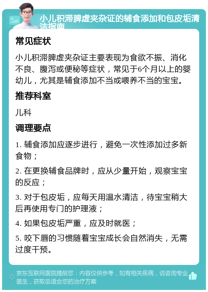 小儿积滞脾虚夹杂证的辅食添加和包皮垢清洁指南 常见症状 小儿积滞脾虚夹杂证主要表现为食欲不振、消化不良、腹泻或便秘等症状，常见于6个月以上的婴幼儿，尤其是辅食添加不当或喂养不当的宝宝。 推荐科室 儿科 调理要点 1. 辅食添加应逐步进行，避免一次性添加过多新食物； 2. 在更换辅食品牌时，应从少量开始，观察宝宝的反应； 3. 对于包皮垢，应每天用温水清洁，待宝宝稍大后再使用专门的护理液； 4. 如果包皮垢严重，应及时就医； 5. 咬下唇的习惯随着宝宝成长会自然消失，无需过度干预。