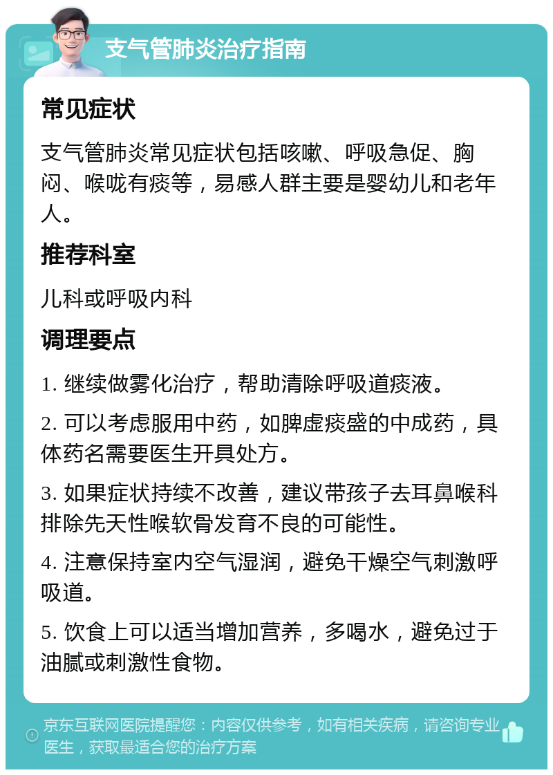 支气管肺炎治疗指南 常见症状 支气管肺炎常见症状包括咳嗽、呼吸急促、胸闷、喉咙有痰等，易感人群主要是婴幼儿和老年人。 推荐科室 儿科或呼吸内科 调理要点 1. 继续做雾化治疗，帮助清除呼吸道痰液。 2. 可以考虑服用中药，如脾虚痰盛的中成药，具体药名需要医生开具处方。 3. 如果症状持续不改善，建议带孩子去耳鼻喉科排除先天性喉软骨发育不良的可能性。 4. 注意保持室内空气湿润，避免干燥空气刺激呼吸道。 5. 饮食上可以适当增加营养，多喝水，避免过于油腻或刺激性食物。