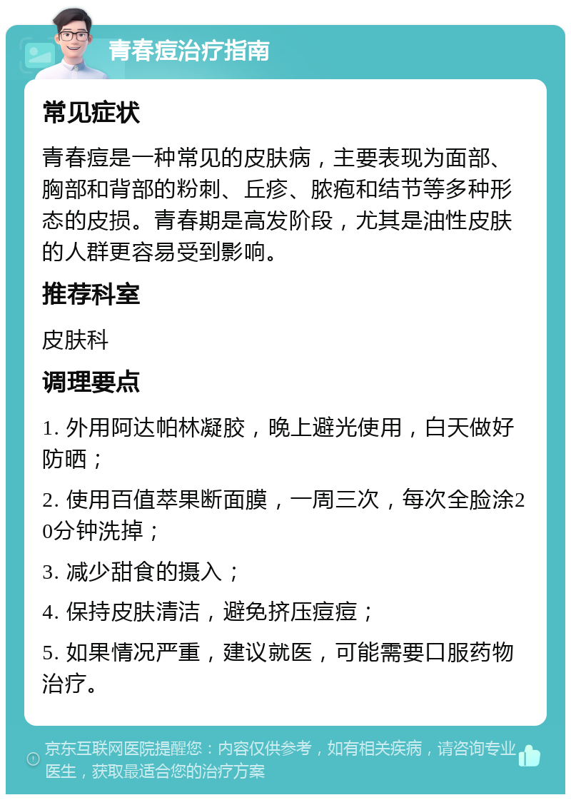 青春痘治疗指南 常见症状 青春痘是一种常见的皮肤病，主要表现为面部、胸部和背部的粉刺、丘疹、脓疱和结节等多种形态的皮损。青春期是高发阶段，尤其是油性皮肤的人群更容易受到影响。 推荐科室 皮肤科 调理要点 1. 外用阿达帕林凝胶，晚上避光使用，白天做好防晒； 2. 使用百值萃果断面膜，一周三次，每次全脸涂20分钟洗掉； 3. 减少甜食的摄入； 4. 保持皮肤清洁，避免挤压痘痘； 5. 如果情况严重，建议就医，可能需要口服药物治疗。