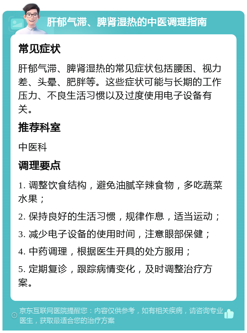 肝郁气滞、脾肾湿热的中医调理指南 常见症状 肝郁气滞、脾肾湿热的常见症状包括腰困、视力差、头晕、肥胖等。这些症状可能与长期的工作压力、不良生活习惯以及过度使用电子设备有关。 推荐科室 中医科 调理要点 1. 调整饮食结构，避免油腻辛辣食物，多吃蔬菜水果； 2. 保持良好的生活习惯，规律作息，适当运动； 3. 减少电子设备的使用时间，注意眼部保健； 4. 中药调理，根据医生开具的处方服用； 5. 定期复诊，跟踪病情变化，及时调整治疗方案。