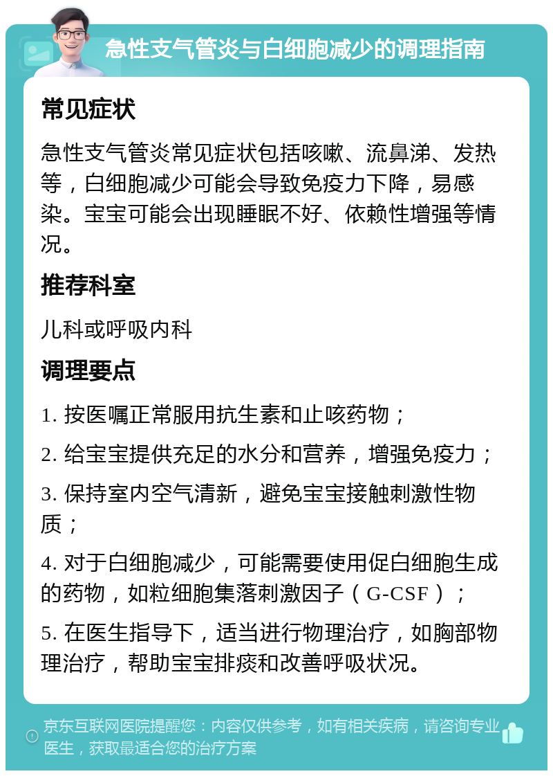 急性支气管炎与白细胞减少的调理指南 常见症状 急性支气管炎常见症状包括咳嗽、流鼻涕、发热等，白细胞减少可能会导致免疫力下降，易感染。宝宝可能会出现睡眠不好、依赖性增强等情况。 推荐科室 儿科或呼吸内科 调理要点 1. 按医嘱正常服用抗生素和止咳药物； 2. 给宝宝提供充足的水分和营养，增强免疫力； 3. 保持室内空气清新，避免宝宝接触刺激性物质； 4. 对于白细胞减少，可能需要使用促白细胞生成的药物，如粒细胞集落刺激因子（G-CSF）； 5. 在医生指导下，适当进行物理治疗，如胸部物理治疗，帮助宝宝排痰和改善呼吸状况。