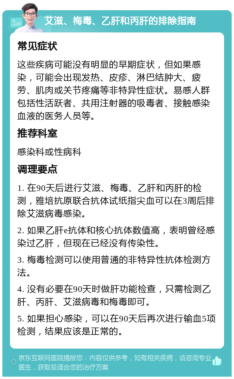 艾滋、梅毒、乙肝和丙肝的排除指南 常见症状 这些疾病可能没有明显的早期症状，但如果感染，可能会出现发热、皮疹、淋巴结肿大、疲劳、肌肉或关节疼痛等非特异性症状。易感人群包括性活跃者、共用注射器的吸毒者、接触感染血液的医务人员等。 推荐科室 感染科或性病科 调理要点 1. 在90天后进行艾滋、梅毒、乙肝和丙肝的检测，雅培抗原联合抗体试纸指尖血可以在3周后排除艾滋病毒感染。 2. 如果乙肝e抗体和核心抗体数值高，表明曾经感染过乙肝，但现在已经没有传染性。 3. 梅毒检测可以使用普通的非特异性抗体检测方法。 4. 没有必要在90天时做肝功能检查，只需检测乙肝、丙肝、艾滋病毒和梅毒即可。 5. 如果担心感染，可以在90天后再次进行输血5项检测，结果应该是正常的。