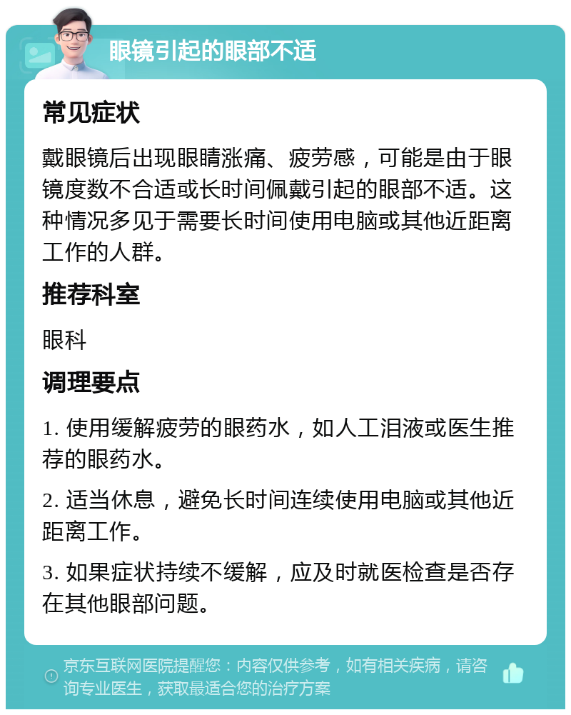 眼镜引起的眼部不适 常见症状 戴眼镜后出现眼睛涨痛、疲劳感，可能是由于眼镜度数不合适或长时间佩戴引起的眼部不适。这种情况多见于需要长时间使用电脑或其他近距离工作的人群。 推荐科室 眼科 调理要点 1. 使用缓解疲劳的眼药水，如人工泪液或医生推荐的眼药水。 2. 适当休息，避免长时间连续使用电脑或其他近距离工作。 3. 如果症状持续不缓解，应及时就医检查是否存在其他眼部问题。