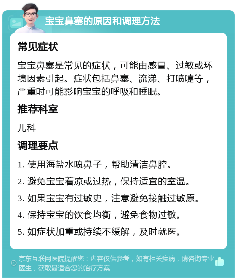 宝宝鼻塞的原因和调理方法 常见症状 宝宝鼻塞是常见的症状，可能由感冒、过敏或环境因素引起。症状包括鼻塞、流涕、打喷嚏等，严重时可能影响宝宝的呼吸和睡眠。 推荐科室 儿科 调理要点 1. 使用海盐水喷鼻子，帮助清洁鼻腔。 2. 避免宝宝着凉或过热，保持适宜的室温。 3. 如果宝宝有过敏史，注意避免接触过敏原。 4. 保持宝宝的饮食均衡，避免食物过敏。 5. 如症状加重或持续不缓解，及时就医。