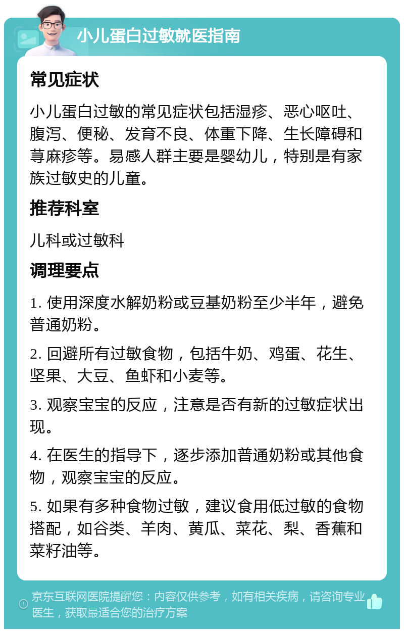 小儿蛋白过敏就医指南 常见症状 小儿蛋白过敏的常见症状包括湿疹、恶心呕吐、腹泻、便秘、发育不良、体重下降、生长障碍和荨麻疹等。易感人群主要是婴幼儿，特别是有家族过敏史的儿童。 推荐科室 儿科或过敏科 调理要点 1. 使用深度水解奶粉或豆基奶粉至少半年，避免普通奶粉。 2. 回避所有过敏食物，包括牛奶、鸡蛋、花生、坚果、大豆、鱼虾和小麦等。 3. 观察宝宝的反应，注意是否有新的过敏症状出现。 4. 在医生的指导下，逐步添加普通奶粉或其他食物，观察宝宝的反应。 5. 如果有多种食物过敏，建议食用低过敏的食物搭配，如谷类、羊肉、黄瓜、菜花、梨、香蕉和菜籽油等。