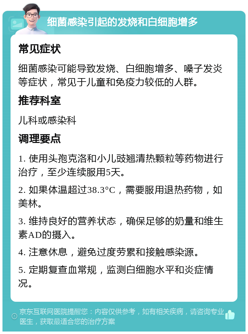 细菌感染引起的发烧和白细胞增多 常见症状 细菌感染可能导致发烧、白细胞增多、嗓子发炎等症状，常见于儿童和免疫力较低的人群。 推荐科室 儿科或感染科 调理要点 1. 使用头孢克洛和小儿豉翘清热颗粒等药物进行治疗，至少连续服用5天。 2. 如果体温超过38.3°C，需要服用退热药物，如美林。 3. 维持良好的营养状态，确保足够的奶量和维生素AD的摄入。 4. 注意休息，避免过度劳累和接触感染源。 5. 定期复查血常规，监测白细胞水平和炎症情况。