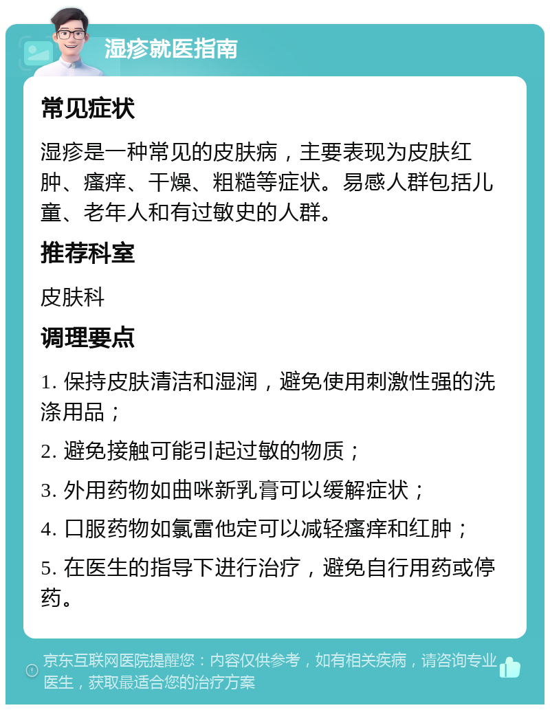 湿疹就医指南 常见症状 湿疹是一种常见的皮肤病，主要表现为皮肤红肿、瘙痒、干燥、粗糙等症状。易感人群包括儿童、老年人和有过敏史的人群。 推荐科室 皮肤科 调理要点 1. 保持皮肤清洁和湿润，避免使用刺激性强的洗涤用品； 2. 避免接触可能引起过敏的物质； 3. 外用药物如曲咪新乳膏可以缓解症状； 4. 口服药物如氯雷他定可以减轻瘙痒和红肿； 5. 在医生的指导下进行治疗，避免自行用药或停药。