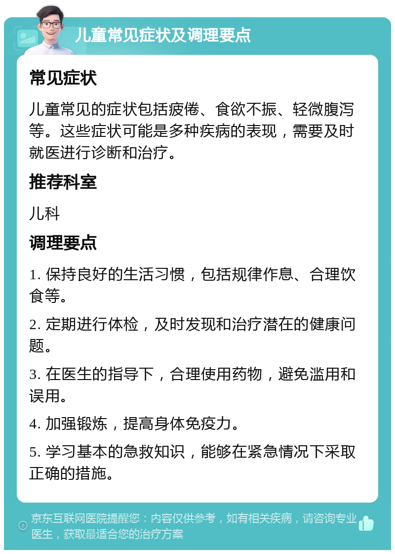 儿童常见症状及调理要点 常见症状 儿童常见的症状包括疲倦、食欲不振、轻微腹泻等。这些症状可能是多种疾病的表现，需要及时就医进行诊断和治疗。 推荐科室 儿科 调理要点 1. 保持良好的生活习惯，包括规律作息、合理饮食等。 2. 定期进行体检，及时发现和治疗潜在的健康问题。 3. 在医生的指导下，合理使用药物，避免滥用和误用。 4. 加强锻炼，提高身体免疫力。 5. 学习基本的急救知识，能够在紧急情况下采取正确的措施。