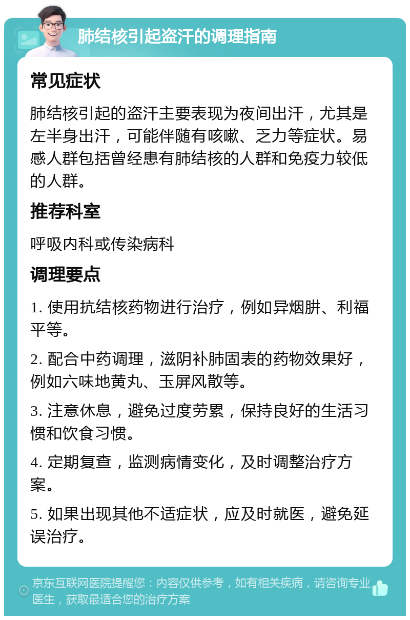 肺结核引起盗汗的调理指南 常见症状 肺结核引起的盗汗主要表现为夜间出汗，尤其是左半身出汗，可能伴随有咳嗽、乏力等症状。易感人群包括曾经患有肺结核的人群和免疫力较低的人群。 推荐科室 呼吸内科或传染病科 调理要点 1. 使用抗结核药物进行治疗，例如异烟肼、利福平等。 2. 配合中药调理，滋阴补肺固表的药物效果好，例如六味地黄丸、玉屏风散等。 3. 注意休息，避免过度劳累，保持良好的生活习惯和饮食习惯。 4. 定期复查，监测病情变化，及时调整治疗方案。 5. 如果出现其他不适症状，应及时就医，避免延误治疗。