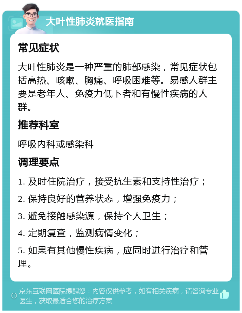 大叶性肺炎就医指南 常见症状 大叶性肺炎是一种严重的肺部感染，常见症状包括高热、咳嗽、胸痛、呼吸困难等。易感人群主要是老年人、免疫力低下者和有慢性疾病的人群。 推荐科室 呼吸内科或感染科 调理要点 1. 及时住院治疗，接受抗生素和支持性治疗； 2. 保持良好的营养状态，增强免疫力； 3. 避免接触感染源，保持个人卫生； 4. 定期复查，监测病情变化； 5. 如果有其他慢性疾病，应同时进行治疗和管理。