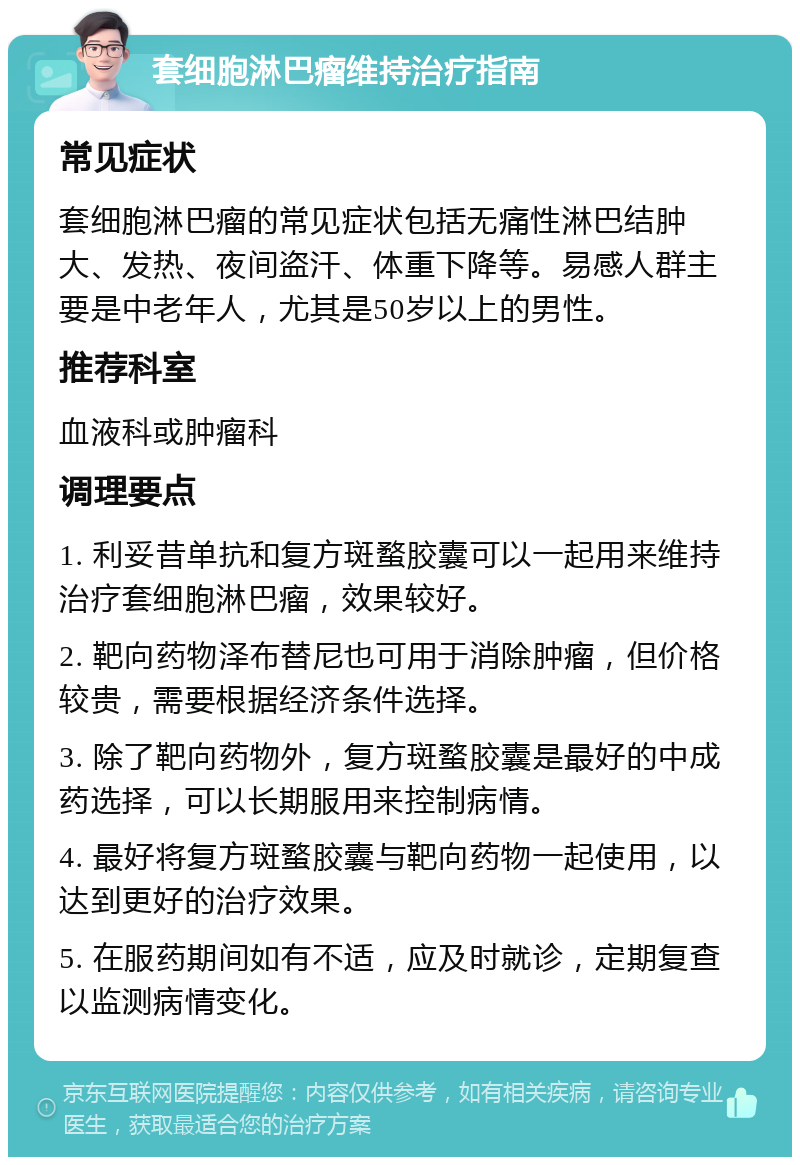 套细胞淋巴瘤维持治疗指南 常见症状 套细胞淋巴瘤的常见症状包括无痛性淋巴结肿大、发热、夜间盗汗、体重下降等。易感人群主要是中老年人，尤其是50岁以上的男性。 推荐科室 血液科或肿瘤科 调理要点 1. 利妥昔单抗和复方斑蝥胶囊可以一起用来维持治疗套细胞淋巴瘤，效果较好。 2. 靶向药物泽布替尼也可用于消除肿瘤，但价格较贵，需要根据经济条件选择。 3. 除了靶向药物外，复方斑蝥胶囊是最好的中成药选择，可以长期服用来控制病情。 4. 最好将复方斑蝥胶囊与靶向药物一起使用，以达到更好的治疗效果。 5. 在服药期间如有不适，应及时就诊，定期复查以监测病情变化。