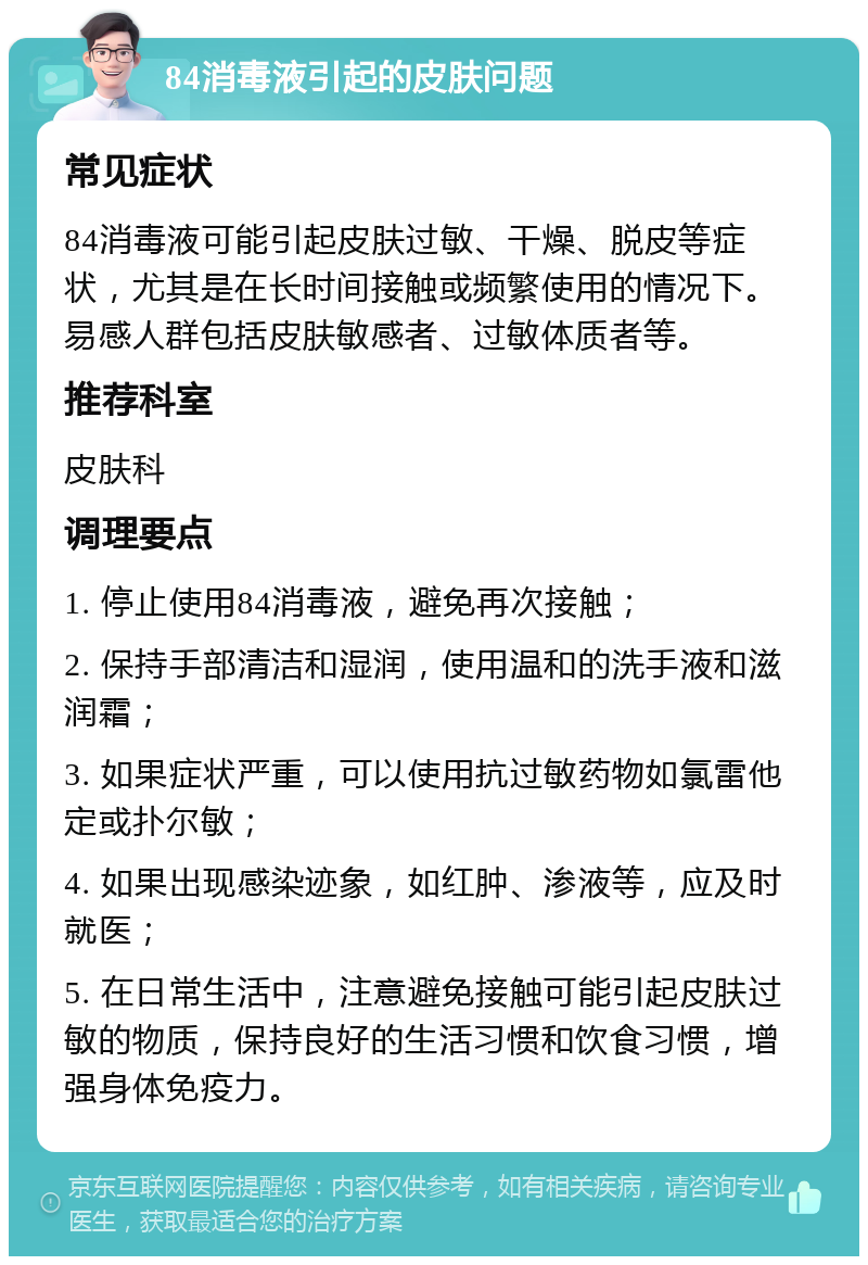 84消毒液引起的皮肤问题 常见症状 84消毒液可能引起皮肤过敏、干燥、脱皮等症状，尤其是在长时间接触或频繁使用的情况下。易感人群包括皮肤敏感者、过敏体质者等。 推荐科室 皮肤科 调理要点 1. 停止使用84消毒液，避免再次接触； 2. 保持手部清洁和湿润，使用温和的洗手液和滋润霜； 3. 如果症状严重，可以使用抗过敏药物如氯雷他定或扑尔敏； 4. 如果出现感染迹象，如红肿、渗液等，应及时就医； 5. 在日常生活中，注意避免接触可能引起皮肤过敏的物质，保持良好的生活习惯和饮食习惯，增强身体免疫力。