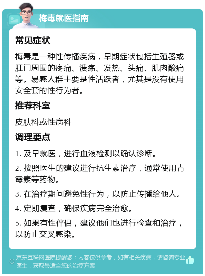 梅毒就医指南 常见症状 梅毒是一种性传播疾病，早期症状包括生殖器或肛门周围的疼痛、溃疡、发热、头痛、肌肉酸痛等。易感人群主要是性活跃者，尤其是没有使用安全套的性行为者。 推荐科室 皮肤科或性病科 调理要点 1. 及早就医，进行血液检测以确认诊断。 2. 按照医生的建议进行抗生素治疗，通常使用青霉素等药物。 3. 在治疗期间避免性行为，以防止传播给他人。 4. 定期复查，确保疾病完全治愈。 5. 如果有性伴侣，建议他们也进行检查和治疗，以防止交叉感染。