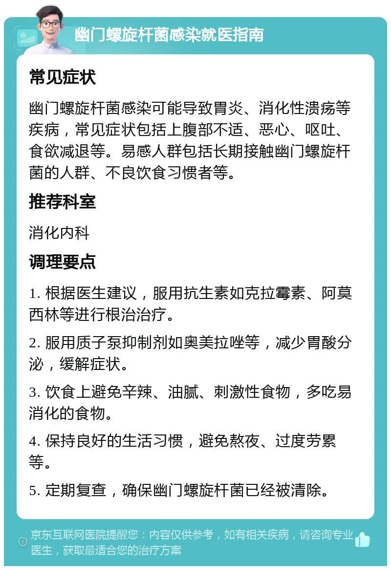 幽门螺旋杆菌感染就医指南 常见症状 幽门螺旋杆菌感染可能导致胃炎、消化性溃疡等疾病，常见症状包括上腹部不适、恶心、呕吐、食欲减退等。易感人群包括长期接触幽门螺旋杆菌的人群、不良饮食习惯者等。 推荐科室 消化内科 调理要点 1. 根据医生建议，服用抗生素如克拉霉素、阿莫西林等进行根治治疗。 2. 服用质子泵抑制剂如奥美拉唑等，减少胃酸分泌，缓解症状。 3. 饮食上避免辛辣、油腻、刺激性食物，多吃易消化的食物。 4. 保持良好的生活习惯，避免熬夜、过度劳累等。 5. 定期复查，确保幽门螺旋杆菌已经被清除。