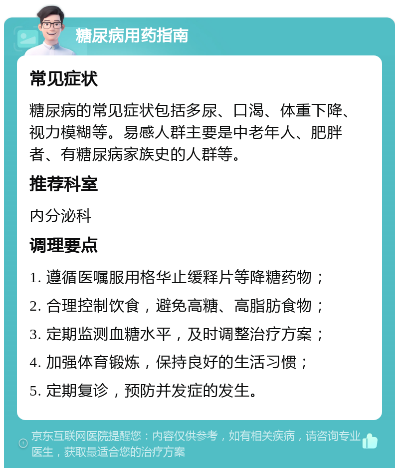 糖尿病用药指南 常见症状 糖尿病的常见症状包括多尿、口渴、体重下降、视力模糊等。易感人群主要是中老年人、肥胖者、有糖尿病家族史的人群等。 推荐科室 内分泌科 调理要点 1. 遵循医嘱服用格华止缓释片等降糖药物； 2. 合理控制饮食，避免高糖、高脂肪食物； 3. 定期监测血糖水平，及时调整治疗方案； 4. 加强体育锻炼，保持良好的生活习惯； 5. 定期复诊，预防并发症的发生。