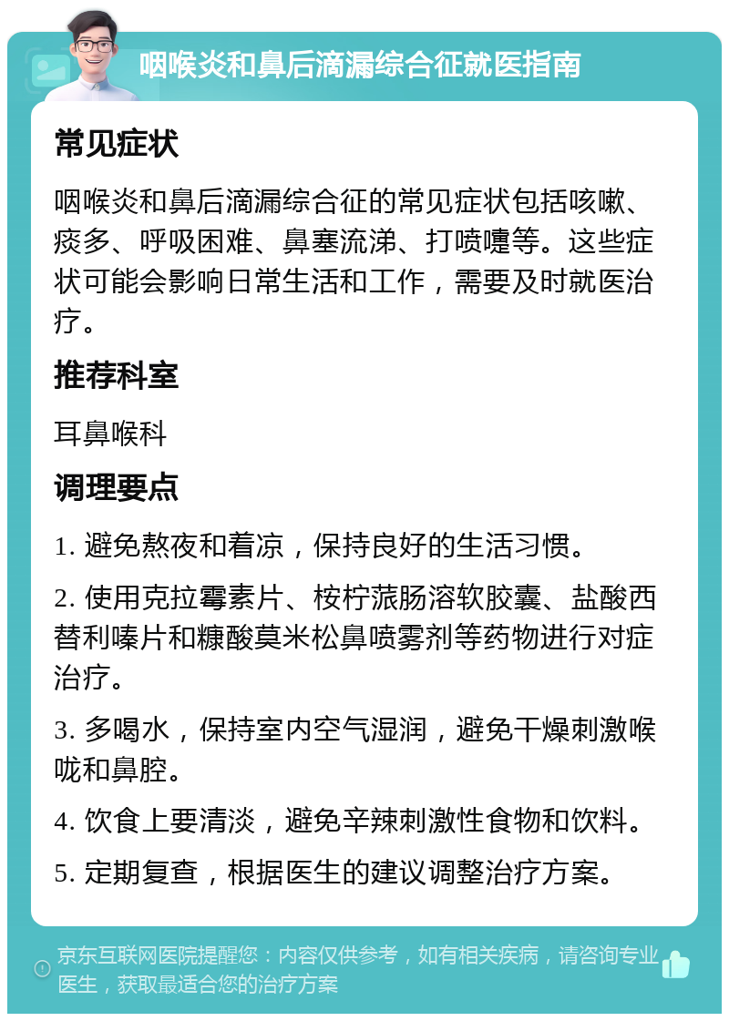 咽喉炎和鼻后滴漏综合征就医指南 常见症状 咽喉炎和鼻后滴漏综合征的常见症状包括咳嗽、痰多、呼吸困难、鼻塞流涕、打喷嚏等。这些症状可能会影响日常生活和工作，需要及时就医治疗。 推荐科室 耳鼻喉科 调理要点 1. 避免熬夜和着凉，保持良好的生活习惯。 2. 使用克拉霉素片、桉柠蒎肠溶软胶囊、盐酸西替利嗪片和糠酸莫米松鼻喷雾剂等药物进行对症治疗。 3. 多喝水，保持室内空气湿润，避免干燥刺激喉咙和鼻腔。 4. 饮食上要清淡，避免辛辣刺激性食物和饮料。 5. 定期复查，根据医生的建议调整治疗方案。