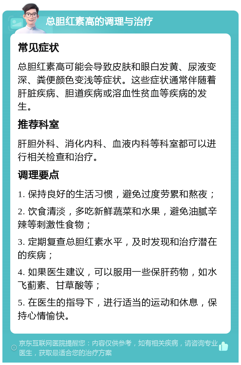 总胆红素高的调理与治疗 常见症状 总胆红素高可能会导致皮肤和眼白发黄、尿液变深、粪便颜色变浅等症状。这些症状通常伴随着肝脏疾病、胆道疾病或溶血性贫血等疾病的发生。 推荐科室 肝胆外科、消化内科、血液内科等科室都可以进行相关检查和治疗。 调理要点 1. 保持良好的生活习惯，避免过度劳累和熬夜； 2. 饮食清淡，多吃新鲜蔬菜和水果，避免油腻辛辣等刺激性食物； 3. 定期复查总胆红素水平，及时发现和治疗潜在的疾病； 4. 如果医生建议，可以服用一些保肝药物，如水飞蓟素、甘草酸等； 5. 在医生的指导下，进行适当的运动和休息，保持心情愉快。