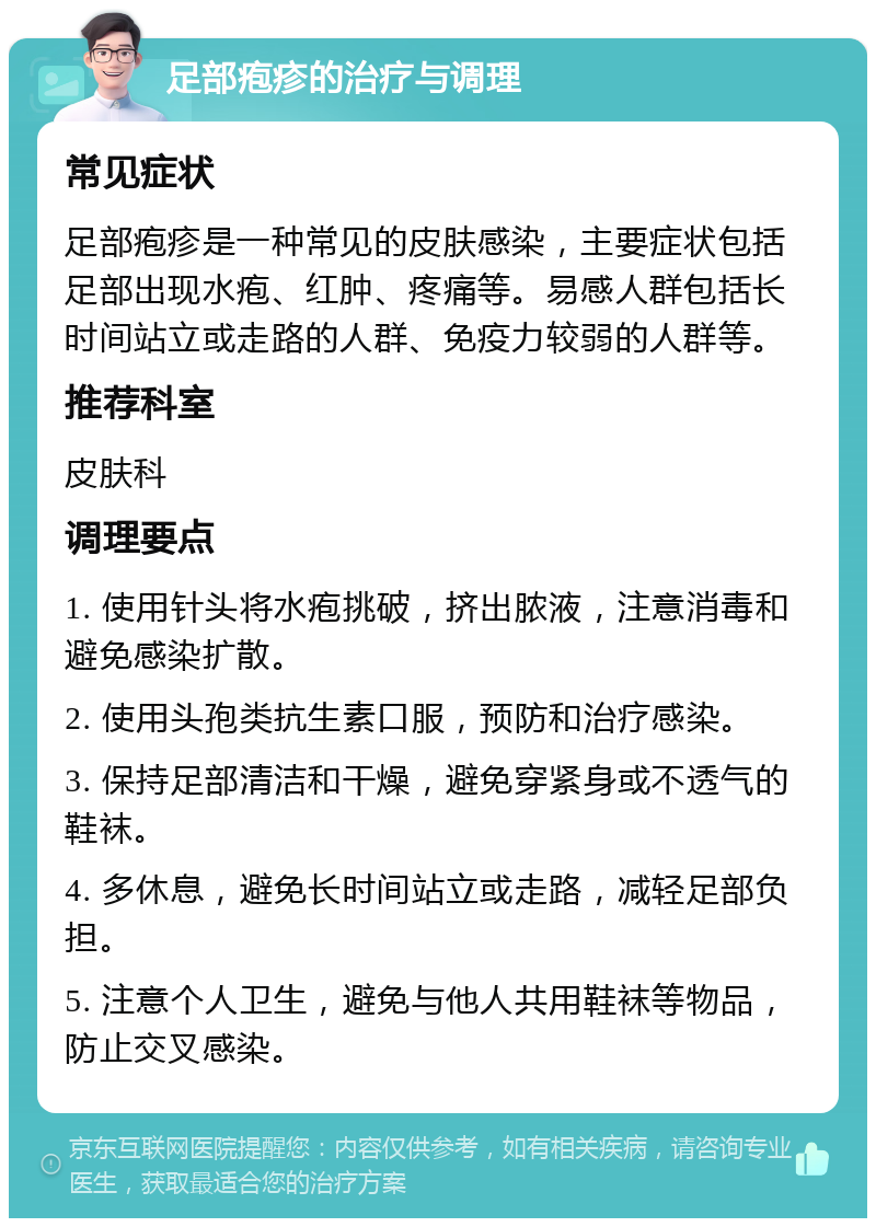 足部疱疹的治疗与调理 常见症状 足部疱疹是一种常见的皮肤感染，主要症状包括足部出现水疱、红肿、疼痛等。易感人群包括长时间站立或走路的人群、免疫力较弱的人群等。 推荐科室 皮肤科 调理要点 1. 使用针头将水疱挑破，挤出脓液，注意消毒和避免感染扩散。 2. 使用头孢类抗生素口服，预防和治疗感染。 3. 保持足部清洁和干燥，避免穿紧身或不透气的鞋袜。 4. 多休息，避免长时间站立或走路，减轻足部负担。 5. 注意个人卫生，避免与他人共用鞋袜等物品，防止交叉感染。